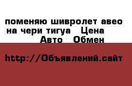 поменяю шивролет авео на чери тигуа › Цена ­ 300 000 -  Авто » Обмен   